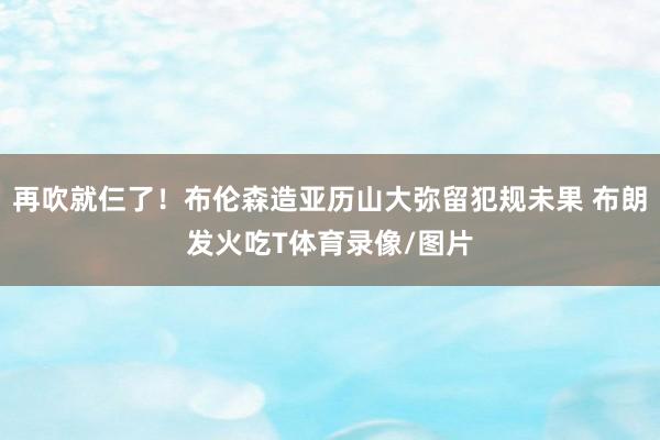 再吹就仨了！布伦森造亚历山大弥留犯规未果 布朗发火吃T体育录像/图片