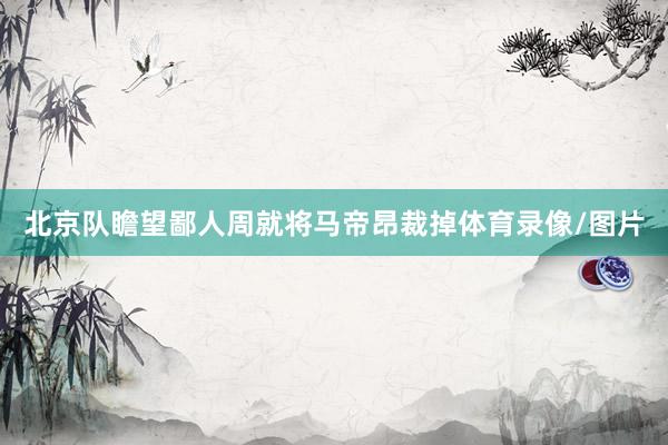 北京队瞻望鄙人周就将马帝昂裁掉体育录像/图片