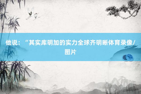 他说：“其实库明加的实力全球齐明晰体育录像/图片