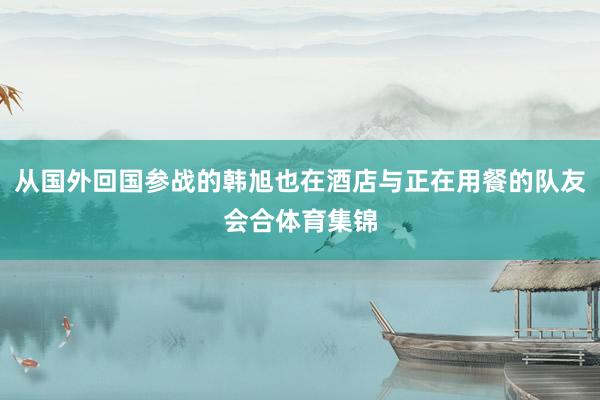 从国外回国参战的韩旭也在酒店与正在用餐的队友会合体育集锦