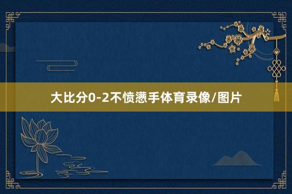 大比分0-2不愤懑手体育录像/图片